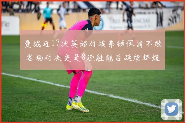 曼城近17次英超对埃弗顿保持不败 客场对决更是8连胜能否延续辉煌记录