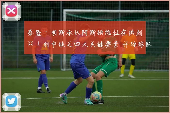 泰隆·明斯承认阿斯顿维拉在热刺失利中缺乏四大关键要素 并称球队已进行有效沟通